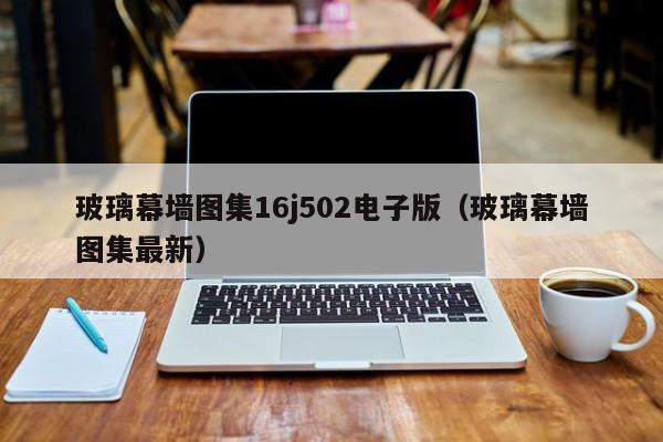玻璃幕墙图集16j502电子版（玻璃幕墙图集最新）