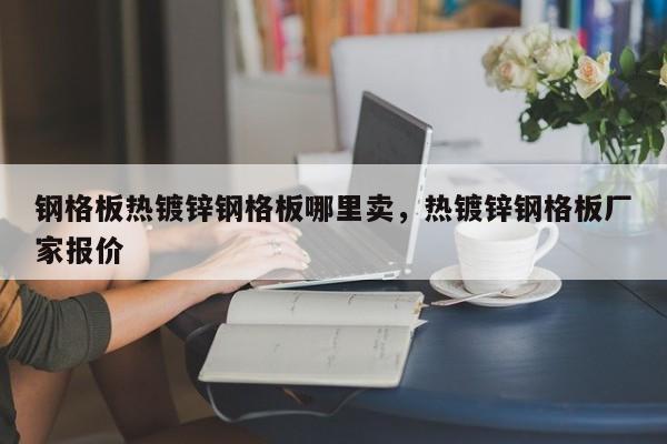 钢格板热镀锌钢格板哪里卖,热镀锌钢格板厂家报价